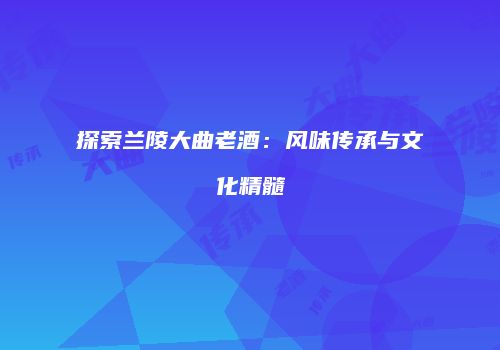 探索兰陵大曲老酒：风味传承与文化精髓