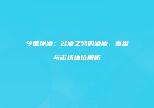 今世缘酒：名酒之列的酒质、香型与市场地位解析
