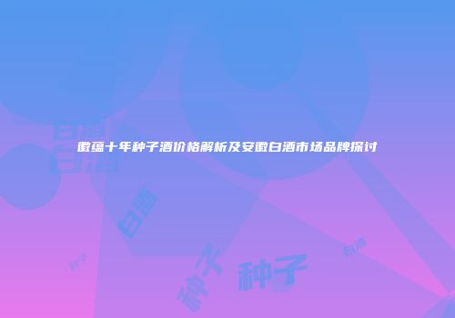 徽蕴十年种子酒价格解析及安徽白酒市场品牌探讨