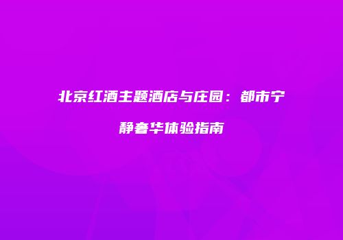 北京红酒主题酒店与庄园：都市宁静奢华体验指南