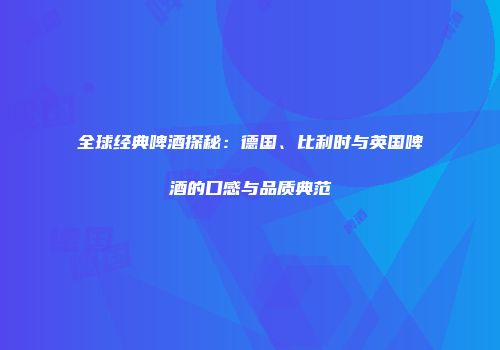 全球经典啤酒探秘：德国、比利时与英国啤酒的口感与品质典范