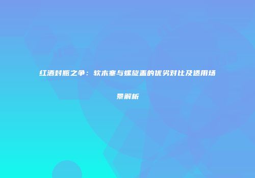 红酒封瓶之争：软木塞与螺旋盖的优劣对比及适用场景解析
