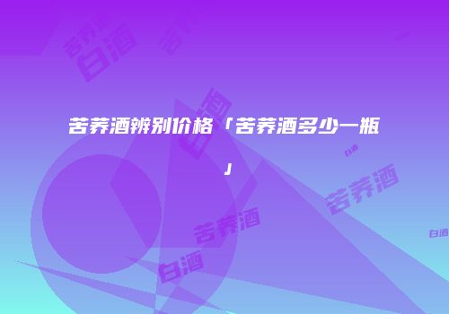 苦荞酒辨别价格「苦荞酒多少一瓶」