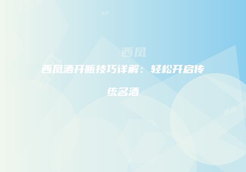 西凤酒开瓶技巧详解：轻松开启传统名酒