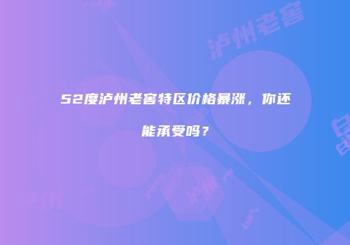 52度泸州老窖特区价格暴涨，你还能承受吗？