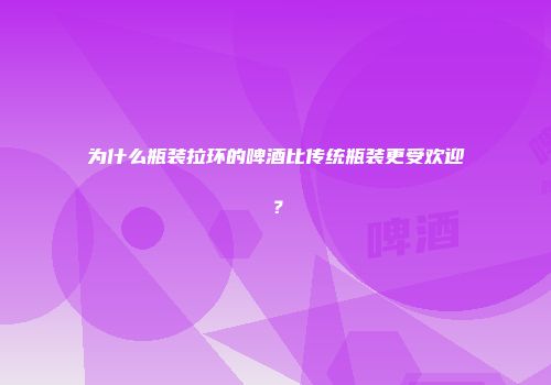 为什么瓶装拉环的啤酒比传统瓶装更受欢迎？