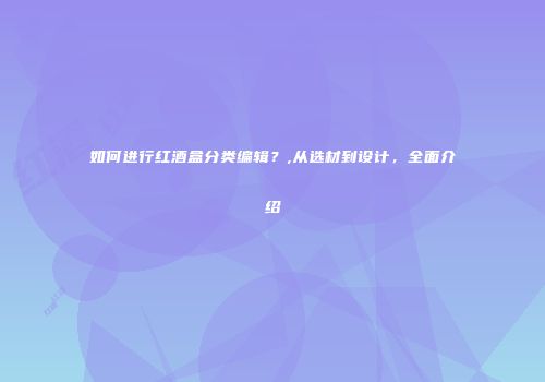 如何进行红酒盒分类编辑？,从选材到设计，全面介绍