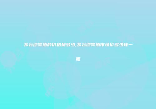 茅台迎宾酒的价格是多少,茅台迎宾酒市场价多少钱一瓶