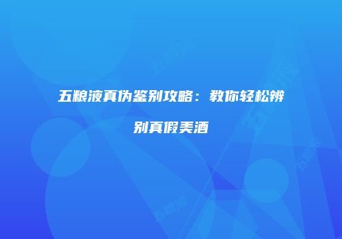 五粮液真伪鉴别攻略：教你轻松辨别真假美酒