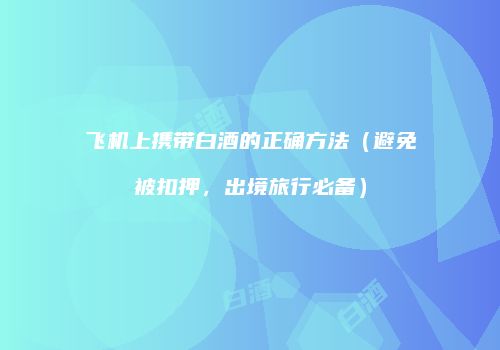 飞机上携带白酒的正确方法（避免被扣押，出境旅行必备）