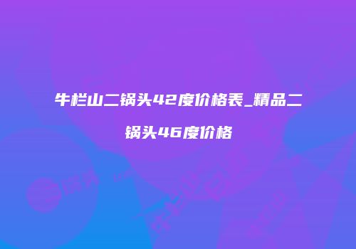 牛栏山二锅头42度价格表_精品二锅头46度价格