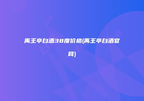 禹王亭白酒38度价格(禹王亭白酒官网)