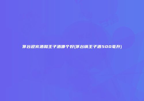 茅台迎宾酒和王子酒哪个好(茅台镇王子酒500毫升)