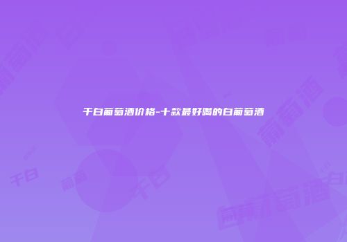干白葡萄酒价格-十款最好喝的白葡萄酒