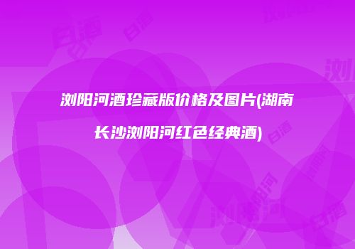 浏阳河酒珍藏版价格及图片(湖南长沙浏阳河红色经典酒)
