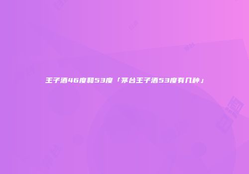 王子酒46度和53度「茅台王子酒53度有几种」