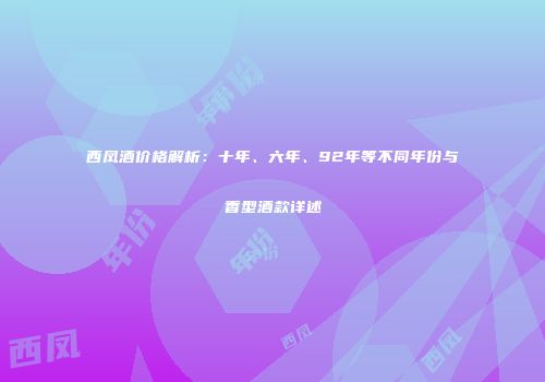 西凤酒价格解析：十年、六年、92年等不同年份与香型酒款详述