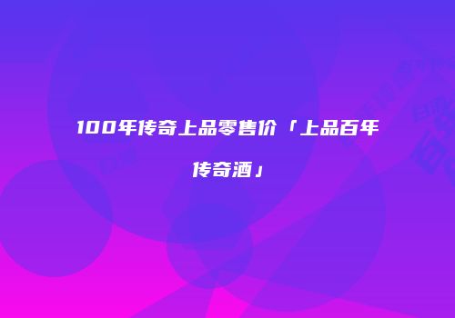100年传奇上品零售价「上品百年传奇酒」