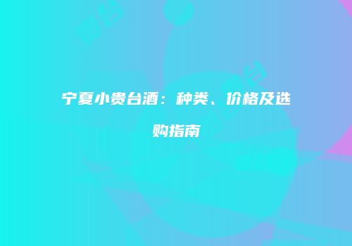 宁夏小贵台酒：种类、价格及选购指南