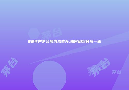 98年产茅台酒价格飙升,如何抢到最后一瓶