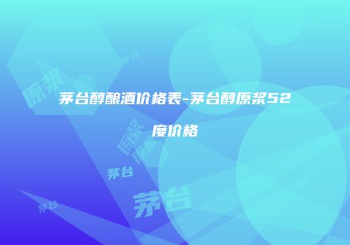 茅台醇酿酒价格表-茅台醇原浆52度价格
