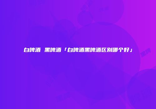 白啤酒 黑啤酒「白啤酒黑啤酒区别哪个好」