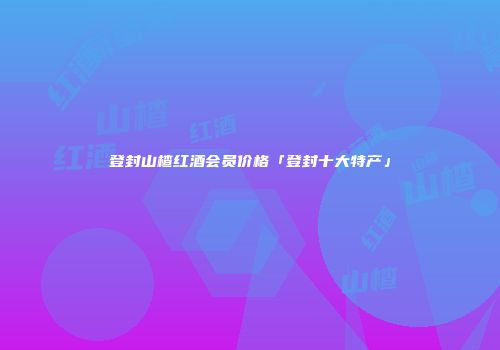 登封山楂红酒会员价格「登封十大特产」