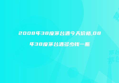 2008年38度茅台酒今天价格,08年38度茅台酒多少钱一瓶