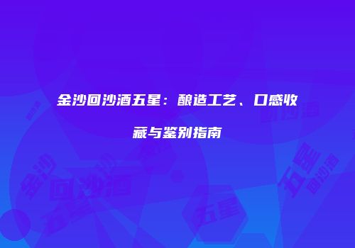 金沙回沙酒五星：酿造工艺、口感收藏与鉴别指南