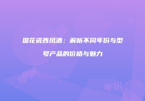 国花瓷西凤酒：解析不同年份与型号产品的价格与魅力