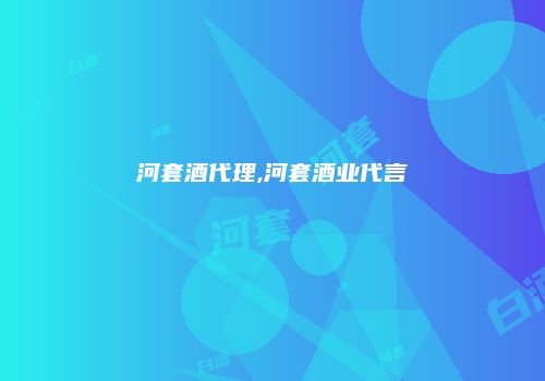 河套酒代理,河套酒业代言