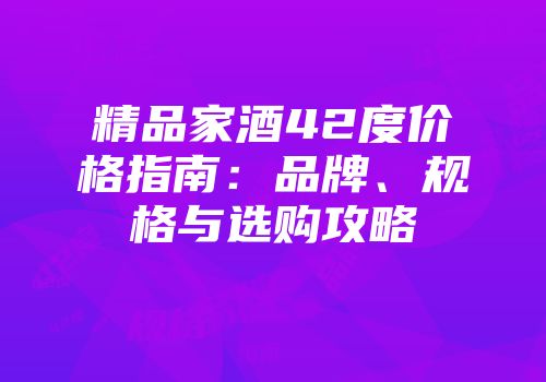 精品家酒42度价格指南：品牌、规格与选购攻略