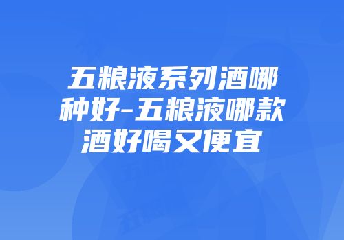 五粮液系列酒哪种好-五粮液哪款酒好喝又便宜