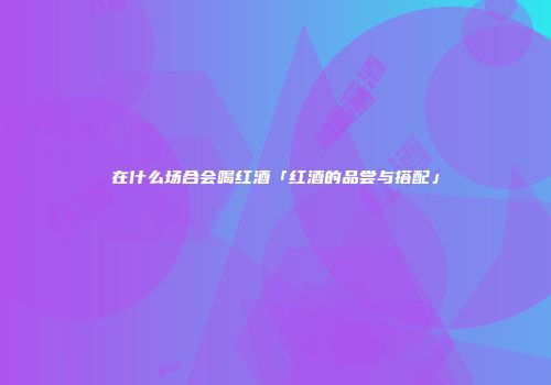 在什么场合会喝红酒「红酒的品尝与搭配」
