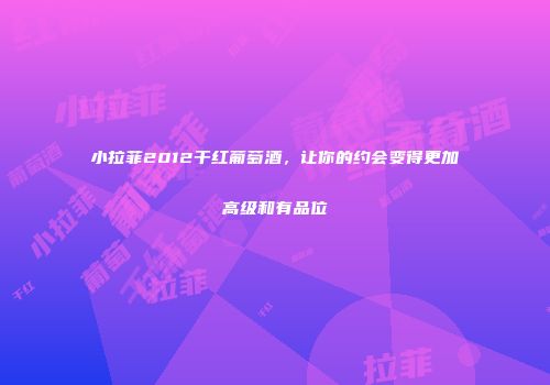 小拉菲2012干红葡萄酒，让你的约会变得更加高级和有品位