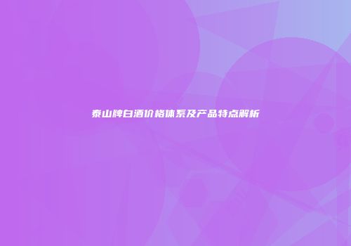 泰山牌白酒价格体系及产品特点解析