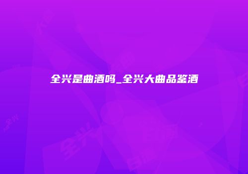全兴是曲酒吗_全兴大曲品鉴酒
