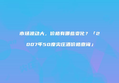 市场波动大，价格有哪些变化？「2007年50度尖庄酒价格查询」