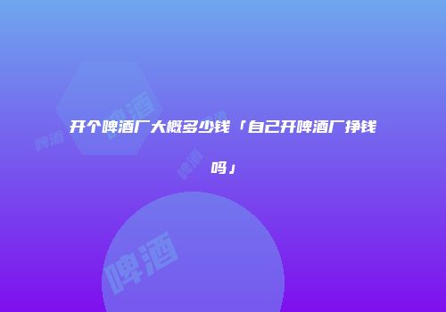 开个啤酒厂大概多少钱「自己开啤酒厂挣钱吗」