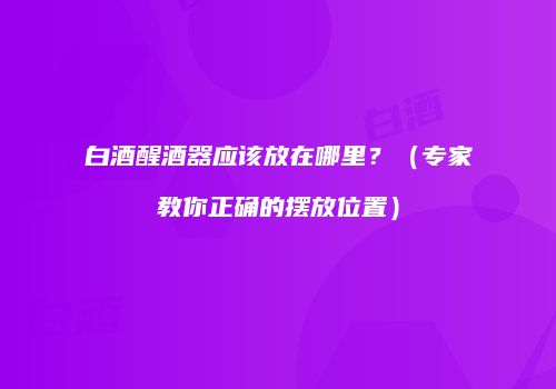 白酒醒酒器应该放在哪里？（专家教你正确的摆放位置）