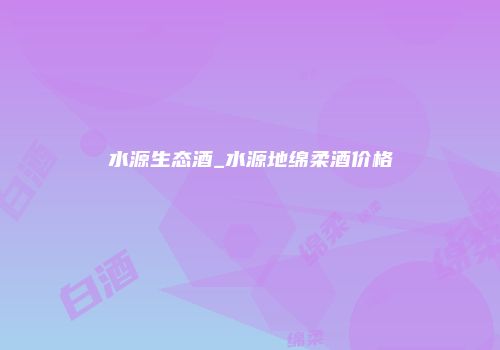 水源生态酒_水源地绵柔酒价格
