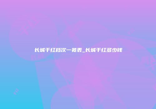 长城干红档次一览表_长城干红多少钱