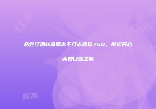 品尝红酒新品莫高干红赤霞珠750，带您开启美妙口感之旅