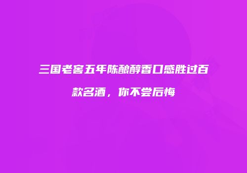 三国老窖五年陈酿醇香口感胜过百款名酒，你不尝后悔