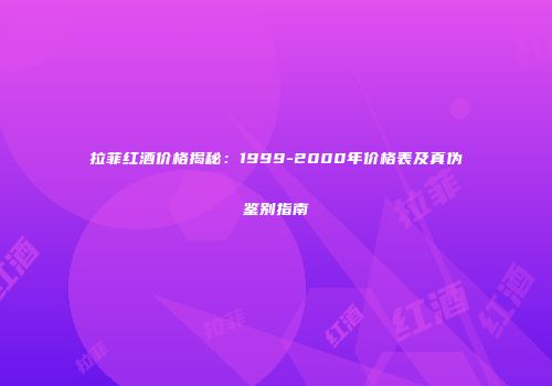 拉菲红酒价格揭秘：1999-2000年价格表及真伪鉴别指南