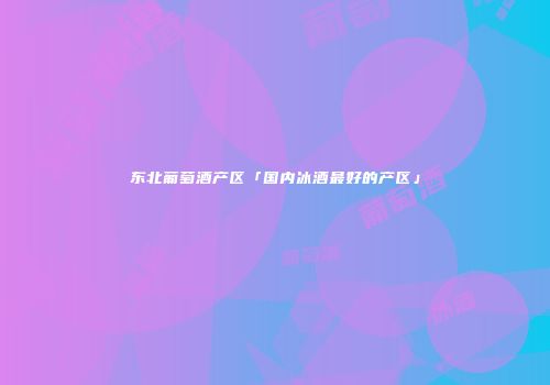 东北葡萄酒产区「国内冰酒最好的产区」
