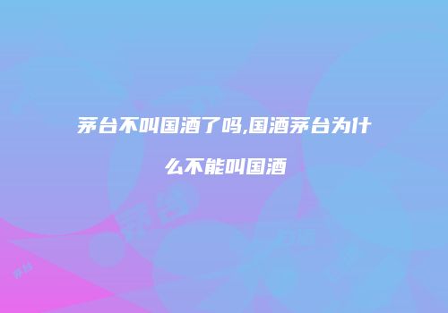 茅台不叫国酒了吗,国酒茅台为什么不能叫国酒