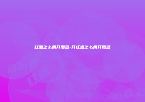 红酒怎么用开酒器-开红酒怎么用开瓶器