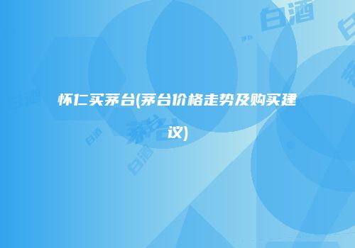 怀仁买茅台(茅台价格走势及购买建议)
