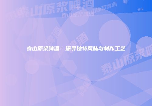 泰山原浆啤酒：探寻独特风味与制作工艺